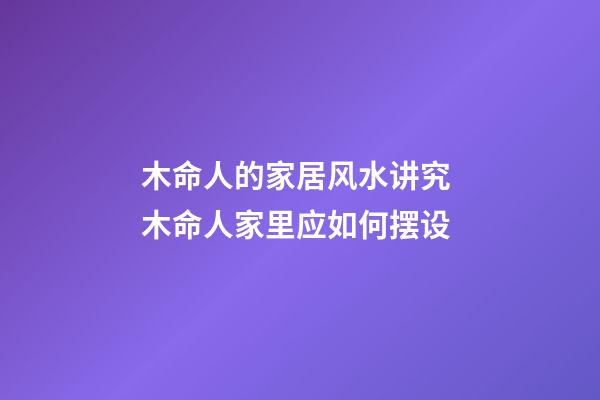 木命人的家居风水讲究 木命人家里应如何摆设